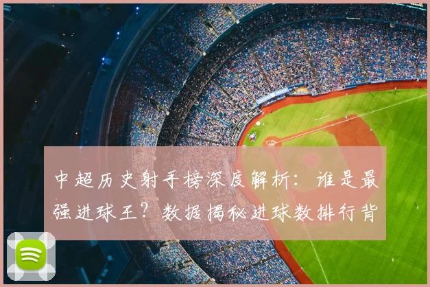 中超历史射手榜深度解析:谁是最强进球王?数据揭秘进球数排行背后的传奇故事_20260610190348