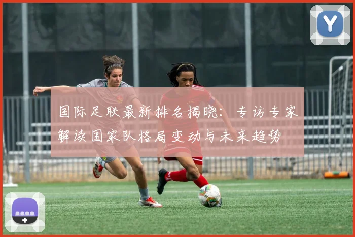 国际足联最新排名揭晓：专访专家解读国家队格局变动与未来趋势
