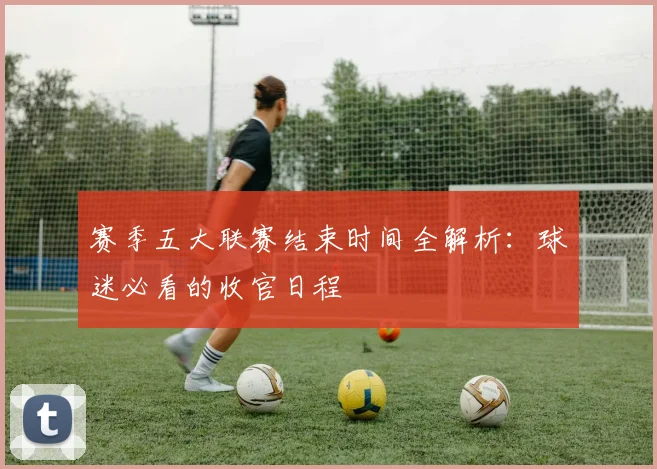 赛季五大联赛结束时间全解析：球迷必看的收官日程