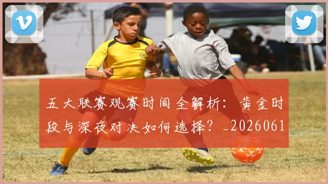 五大联赛观赛时间全解析：黄金时段与深夜对决如何选择？_20260611141811